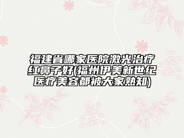 福建省哪家醫(yī)院激光治療紅鼻子好(福州伊美新世紀醫(yī)療美容都被大家熟知)
