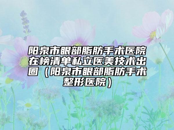 陽(yáng)泉市眼部脂肪手術(shù)醫(yī)院在榜清單私立醫(yī)美技術(shù)出圈（陽(yáng)泉市眼部脂肪手術(shù)整形醫(yī)院）