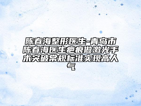 陳春海整形醫(yī)生-青島市陳春海醫(yī)生疤痕做激光手術(shù)突破常規(guī)標(biāo)準(zhǔn)實(shí)現(xiàn)高人氣