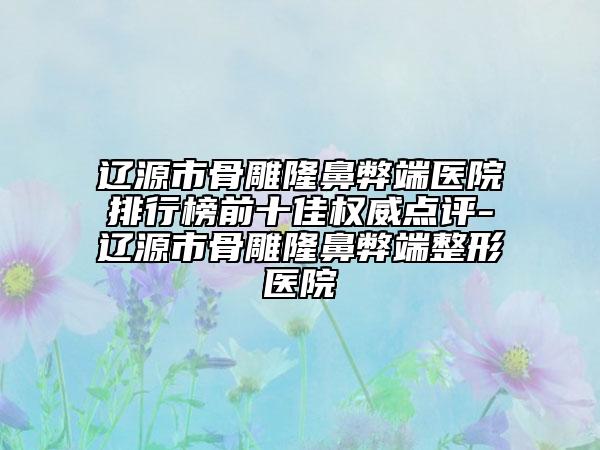 遼源市骨雕隆鼻弊端醫(yī)院排行榜前十佳權(quán)威點(diǎn)評-遼源市骨雕隆鼻弊端整形醫(yī)院