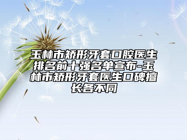 玉林市矯形牙套口腔醫(yī)生排名前十強(qiáng)名單宣布-玉林市矯形牙套醫(yī)生口碑擅長(zhǎng)各不同