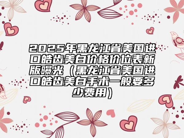 2025年黑龍江省美國進口皓齒美白價格價位表新版曝光（黑龍江省美國進口皓齒美白手術(shù)一般要多少費用）