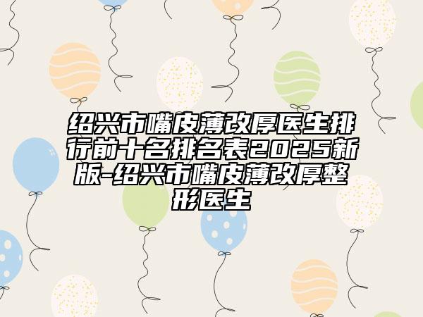 紹興市嘴皮薄改厚醫(yī)生排行前十名排名表2025新版-紹興市嘴皮薄改厚整形醫(yī)生