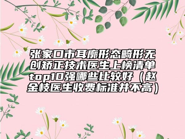 張家口市耳廓形態(tài)畸形無創(chuàng)矯正技術(shù)醫(yī)生上榜清單top10強哪些比較好（趙金枝醫(yī)生收費標準并不高）