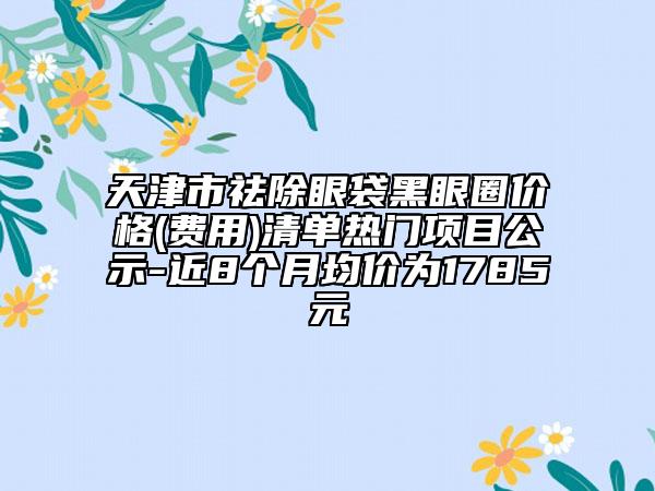 天津市祛除眼袋黑眼圈價(jià)格(費(fèi)用)清單熱門項(xiàng)目公示-近8個(gè)月均價(jià)為1785元