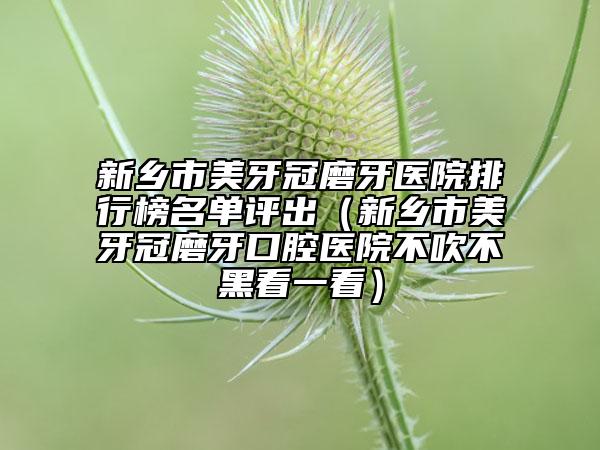 新鄉(xiāng)市美牙冠磨牙醫(yī)院排行榜名單評(píng)出（新鄉(xiāng)市美牙冠磨牙口腔醫(yī)院不吹不黑看一看）