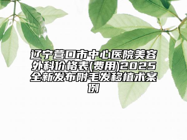 遼寧營口市中心醫(yī)院美容外科價格表(費(fèi)用)2025全新發(fā)布附毛發(fā)移植術(shù)案例