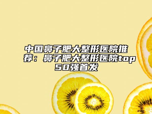 中國鼻子肥大整形醫(yī)院推薦：鼻子肥大整形醫(yī)院top50強(qiáng)首發(fā)