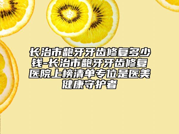 長治市齙牙牙齒修復(fù)多少錢-長治市齙牙牙齒修復(fù)醫(yī)院上榜清單專位是醫(yī)美健康守護(hù)者