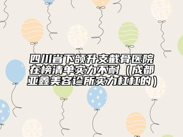 四川省下頜升支截骨醫(yī)院在榜清單實力不耐（成都亞鑫美容診所實力杠杠的）