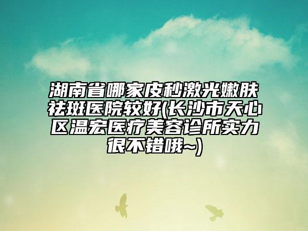 湖南省哪家皮秒激光嫩膚祛斑醫(yī)院較好(長沙市天心區(qū)溫宏醫(yī)療美容診所實力很不錯哦~)