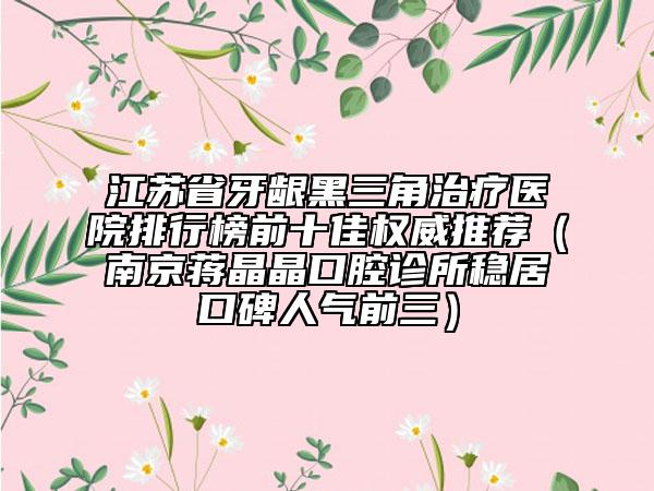 江蘇省牙齦黑三角治療醫(yī)院排行榜前十佳權(quán)威推薦（南京蔣晶晶口腔診所穩(wěn)居口碑人氣前三）
