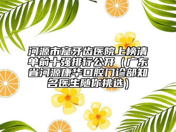 河源市窟牙齒醫(yī)院上榜清單前十強(qiáng)排行公開(kāi)（廣東省河源康華口腔門診部知名醫(yī)生隨你挑選）