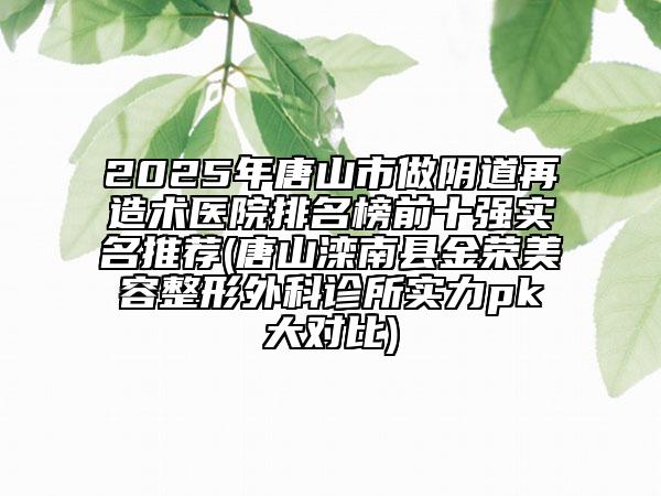 2025年唐山市做陰道再造術醫(yī)院排名榜前十強實名推薦(唐山灤南縣金榮美容整形外科診所實力pk大對比)