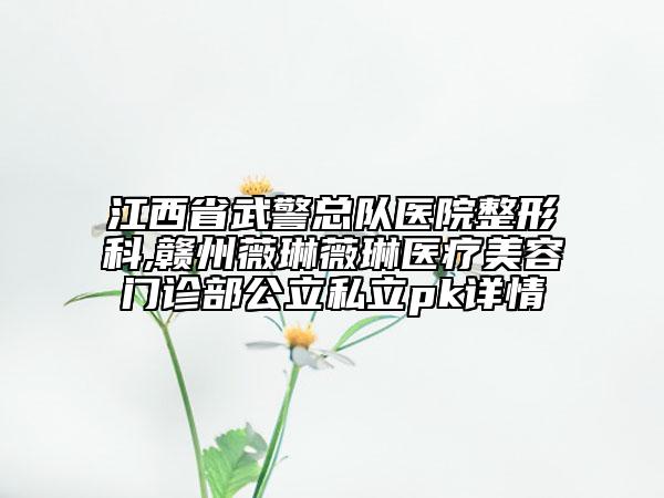 江西省武警總隊(duì)醫(yī)院整形科,贛州薇琳薇琳醫(yī)療美容門診部公立私立pk詳情