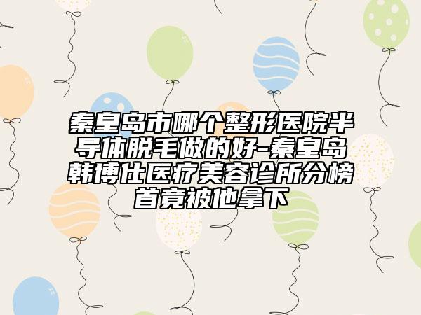 秦皇島市哪個整形醫(yī)院半導體脫毛做的好-秦皇島韓博仕醫(yī)療美容診所分榜首竟被他拿下
