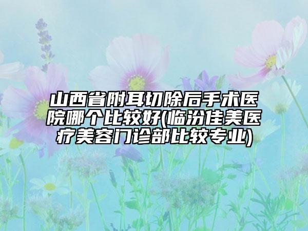 山西省附耳切除后手術(shù)醫(yī)院哪個比較好(臨汾佳美醫(yī)療美容門診部比較專業(yè))