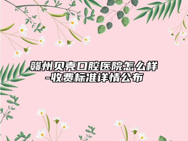 贛州貝殼口腔醫(yī)院怎么樣-收費標準詳情公布