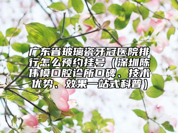 廣東省玻璃瓷牙冠醫(yī)院排行怎么預(yù)約掛號(hào)（深圳陳偉模口腔診所口碑、技術(shù)優(yōu)勢(shì)、效果一站式科普）