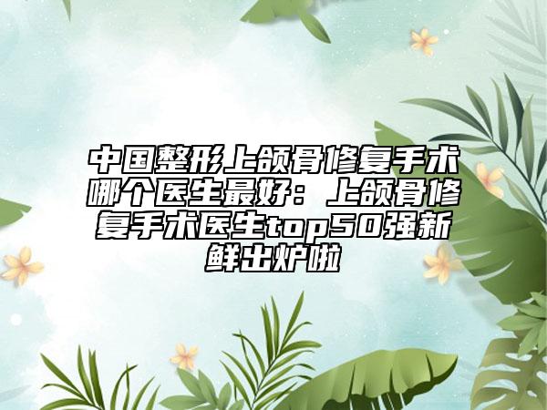 中國整形上頜骨修復(fù)手術(shù)哪個醫(yī)生最好：上頜骨修復(fù)手術(shù)醫(yī)生top50強(qiáng)新鮮出爐啦
