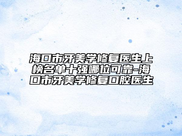 ?？谑醒烂缹W(xué)修復(fù)醫(yī)生上榜名單十強(qiáng)哪位可靠-海口市牙美學(xué)修復(fù)口腔醫(yī)生