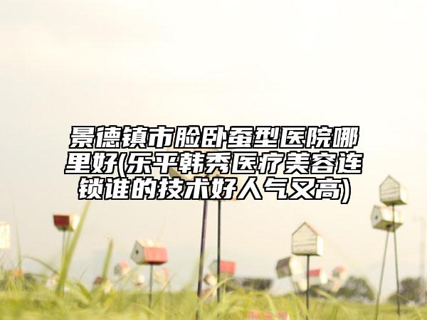 景德鎮(zhèn)市臉臥蠶型醫(yī)院哪里好(樂平韓秀醫(yī)療美容連鎖誰(shuí)的技術(shù)好人氣又高)