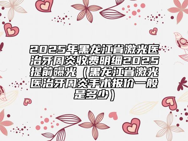 2025年黑龍江省激光醫(yī)治牙周炎收費(fèi)明細(xì)2025提前曝光（黑龍江省激光醫(yī)治牙周炎手術(shù)報(bào)價(jià)一般是多少）