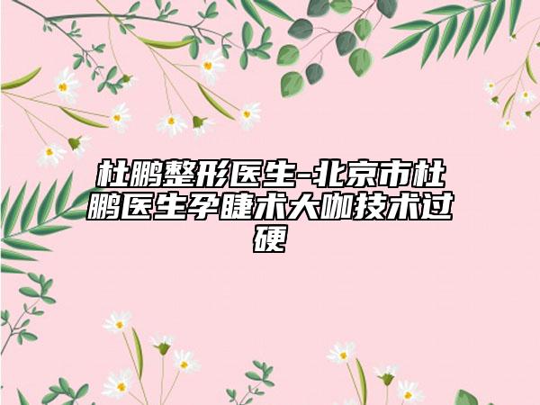 杜鵬整形醫(yī)生-北京市杜鵬醫(yī)生孕睫術(shù)大咖技術(shù)過硬
