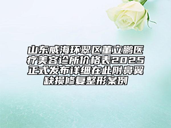 山東威海環(huán)翠區(qū)董立鵬醫(yī)療美容診所價格表2025正式發(fā)布詳細在此附鼻翼缺損修復整形案例