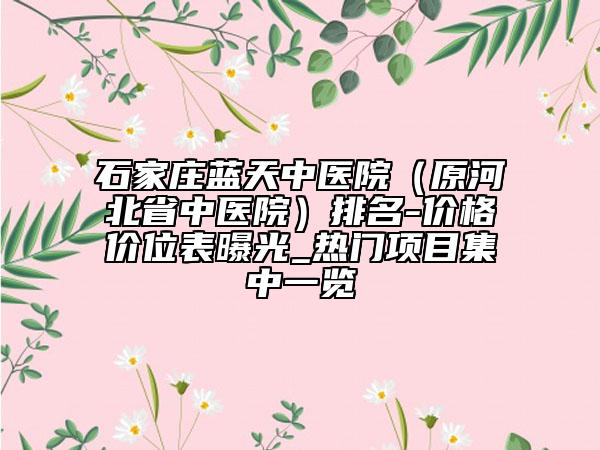 石家莊藍(lán)天中醫(yī)院（原河北省中醫(yī)院）排名-價(jià)格價(jià)位表曝光_熱門項(xiàng)目集中一覽