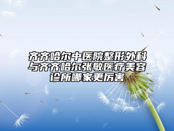 齊齊哈爾中醫(yī)院整形外科與齊齊哈爾張敏醫(yī)療美容診所哪家更厲害