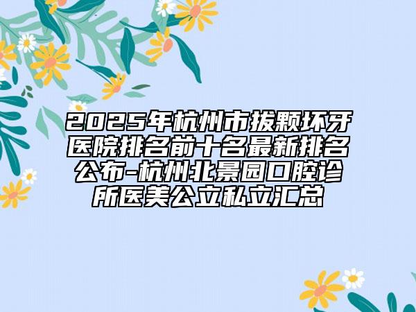 2025年杭州市拔顆壞牙醫(yī)院排名前十名最新排名公布-杭州北景園口腔診所醫(yī)美公立私立匯總