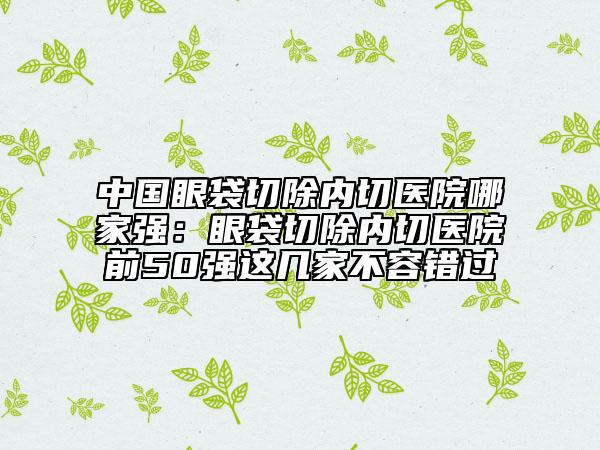 中國(guó)眼袋切除內(nèi)切醫(yī)院哪家強(qiáng)：眼袋切除內(nèi)切醫(yī)院前50強(qiáng)這幾家不容錯(cuò)過(guò)