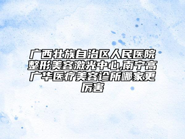 廣西壯族自治區(qū)人民醫(yī)院整形美容激光中心,南寧高廣華醫(yī)療美容診所哪家更厲害