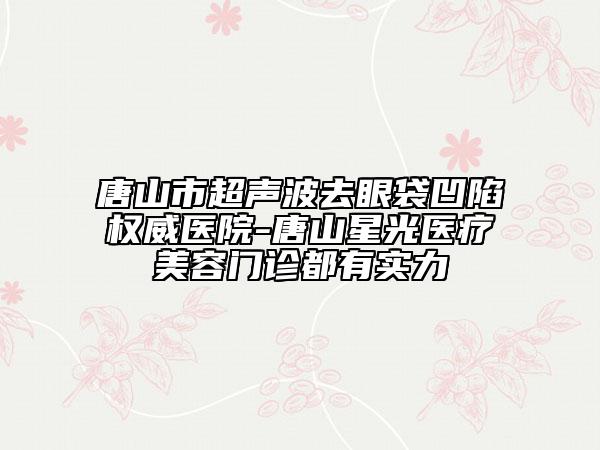 唐山市超聲波去眼袋凹陷權(quán)威醫(yī)院-唐山星光醫(yī)療美容門診都有實(shí)力