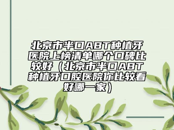 北京市半口ABT種植牙醫(yī)院上榜清單哪個(gè)口碑比較好（北京市半口ABT種植牙口腔醫(yī)院你比較看好哪一家）