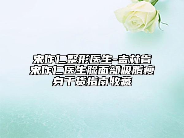 宋作仁整形醫(yī)生-吉林省宋作仁醫(yī)生臉面部吸脂瘦身干貨指南收藏