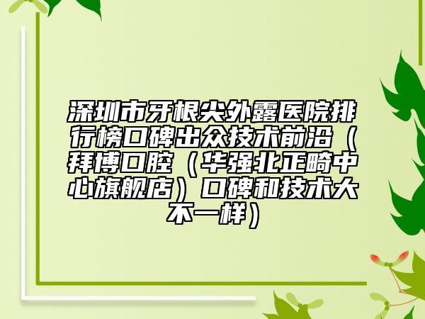 深圳市牙根尖外露醫(yī)院排行榜口碑出眾技術(shù)前沿（拜博口腔（華強(qiáng)北正畸中心旗艦店）口碑和技術(shù)大不一樣）
