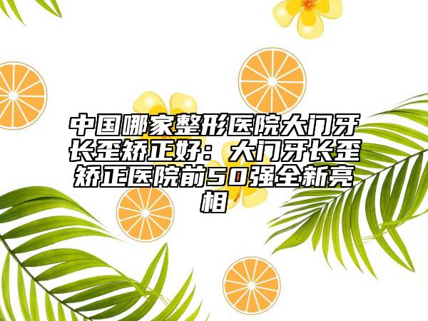 中國哪家整形醫(yī)院大門牙長歪矯正好：大門牙長歪矯正醫(yī)院前50強(qiáng)全新亮相