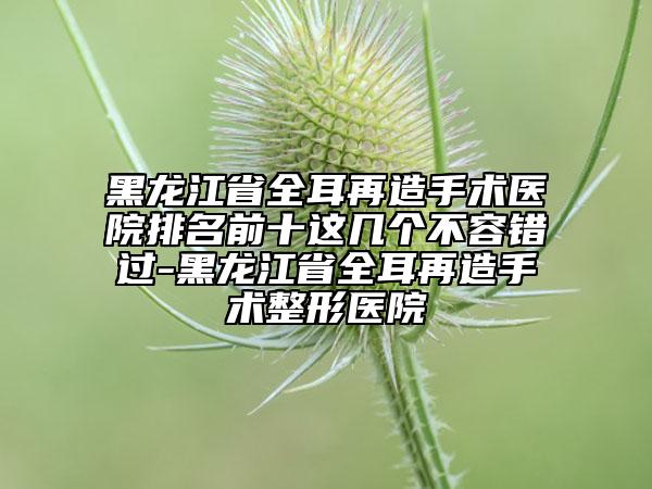黑龍江省全耳再造手術(shù)醫(yī)院排名前十這幾個(gè)不容錯(cuò)過(guò)-黑龍江省全耳再造手術(shù)整形醫(yī)院