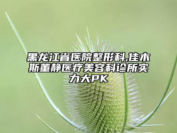 黑龍江省醫(yī)院整形科,佳木斯董靜醫(yī)療美容科診所實力大PK