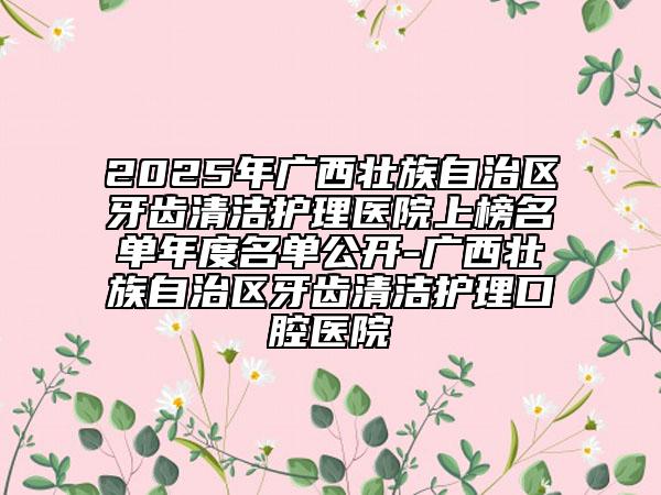2025年廣西壯族自治區(qū)牙齒清潔護理醫(yī)院上榜名單年度名單公開-廣西壯族自治區(qū)牙齒清潔護理口腔醫(yī)院