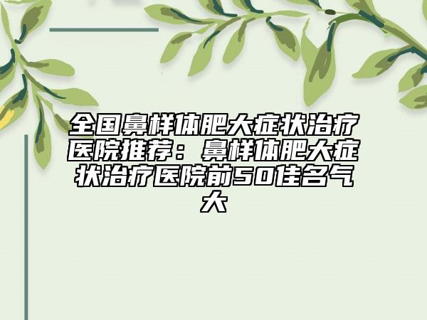 全國鼻樣體肥大癥狀治療醫(yī)院推薦：鼻樣體肥大癥狀治療醫(yī)院前50佳名氣大