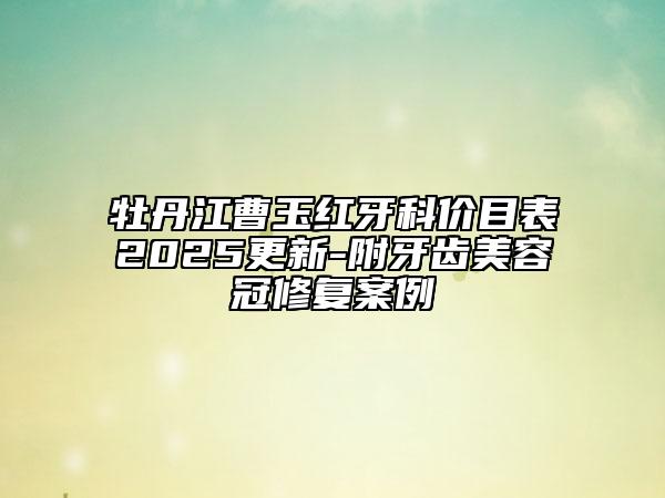 牡丹江曹玉紅牙科價(jià)目表2025更新-附牙齒美容冠修復(fù)案例