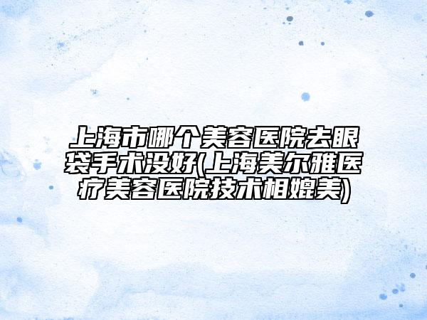 上海市哪個美容醫(yī)院去眼袋手術(shù)沒好(上海美爾雅醫(yī)療美容醫(yī)院技術(shù)相媲美)