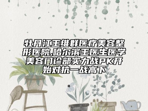 牡丹江王維群醫(yī)療美容整形醫(yī)院,哈爾濱王醫(yī)生醫(yī)學(xué)美容門診部實(shí)力戰(zhàn)PK開(kāi)始對(duì)抗一戰(zhàn)高下