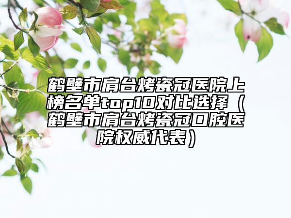 鶴壁市肩臺烤瓷冠醫(yī)院上榜名單top10對比選擇（鶴壁市肩臺烤瓷冠口腔醫(yī)院權(quán)威代表）