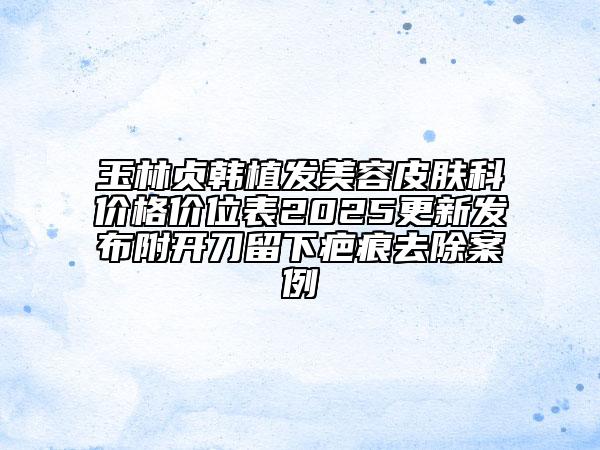 玉林貞韓植發(fā)美容皮膚科價(jià)格價(jià)位表2025更新發(fā)布附開刀留下疤痕去除案例