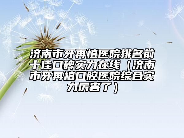 濟南市牙再植醫(yī)院排名前十佳口碑實力在線（濟南市牙再植口腔醫(yī)院綜合實力厲害了）