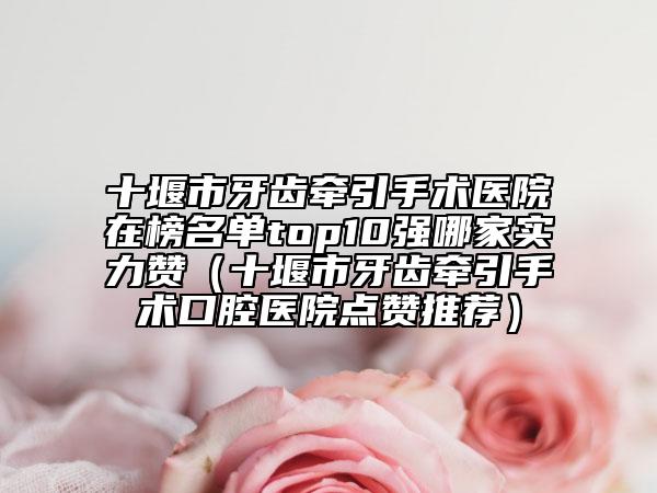 十堰市牙齒牽引手術(shù)醫(yī)院在榜名單top10強(qiáng)哪家實(shí)力贊（十堰市牙齒牽引手術(shù)口腔醫(yī)院點(diǎn)贊推薦）